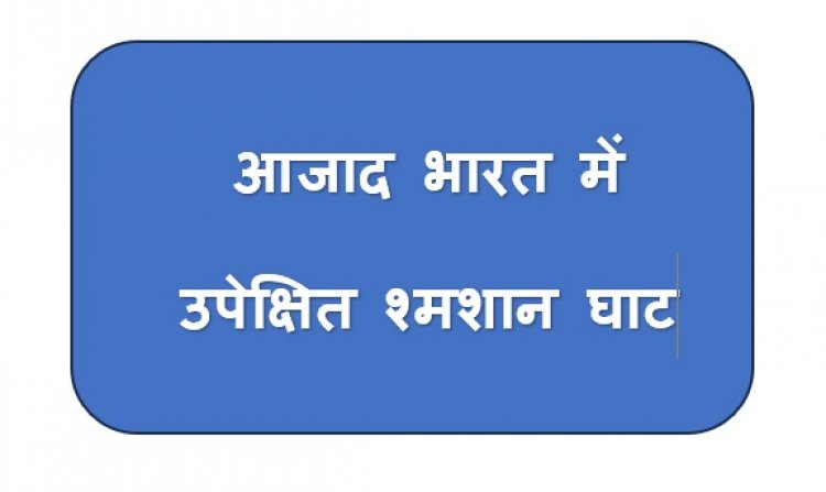 आजाद भारत में उपेक्षित श्मशान घाट